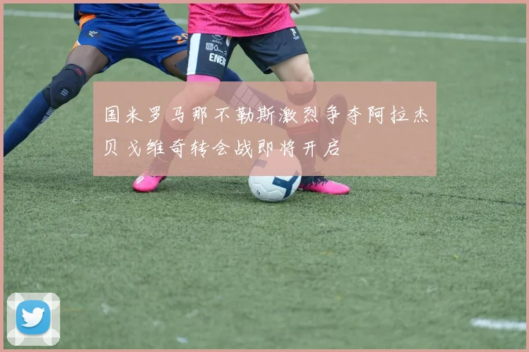 国米罗马那不勒斯激烈争夺阿拉杰贝戈维奇转会战即将开启