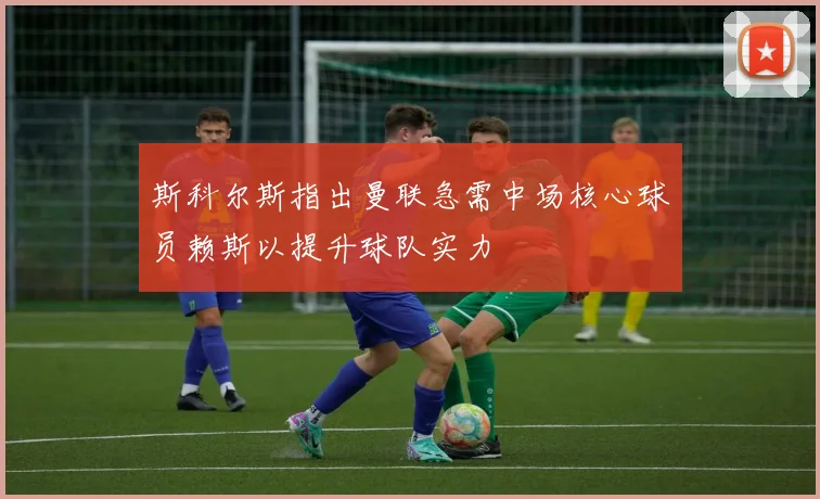 斯科尔斯指出曼联急需中场核心球员赖斯以提升球队实力