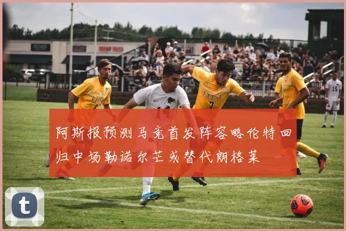 阿斯报预测马竞首发阵容略伦特回归中场勒诺尔芒或替代朗格莱